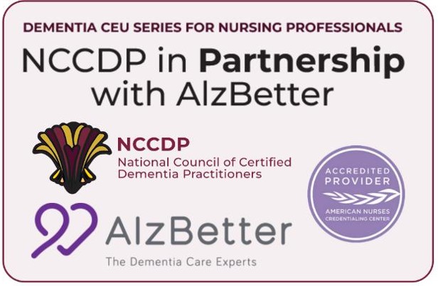 Dementia CEU Series for Nursing Professionals. NCCDP in Partnership with AlzBetter. NCCDP National Council of Certified Dementia Practitioners. Accredited Provider for the American Nurses Credential Center. AlzBetter, The Dementia Care Experts